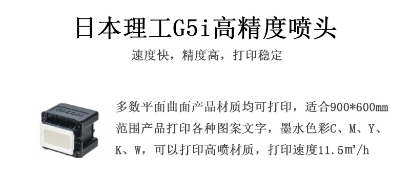 日本理工高精度噴頭，速度快，精度高，打印穩(wěn)定，多數(shù)平面均可打印，可以在部分曲面產(chǎn)品材質(zhì)上打印，使用范圍在900mm*600mm范圍內(nèi)產(chǎn)品打印各種圖案，墨水色彩為C、M、Y、K、W，可以打印高噴材質(zhì)，打印速度在11.5平米/小時(shí)